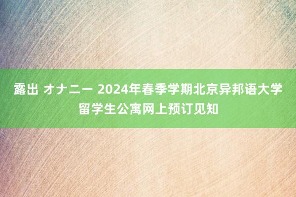 露出 オナニー 2024年春季学期北京异邦语大学留学生公寓网上预订见知