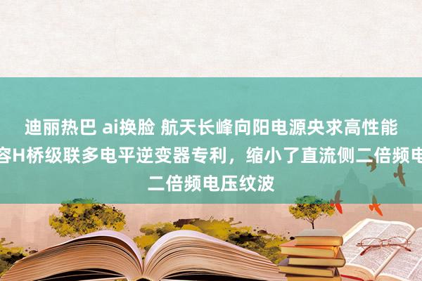 迪丽热巴 ai换脸 航天长峰向阳电源央求高性能悬浮电容H桥级联多电平逆变器专利，缩小了直流侧二倍频电压纹波