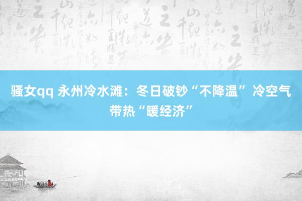 骚女qq 永州冷水滩：冬日破钞“不降温” 冷空气带热“暖经济”