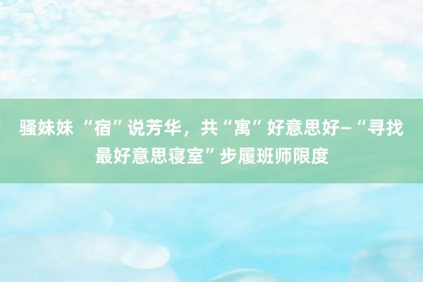 骚妹妹 “宿”说芳华，共“寓”好意思好—“寻找最好意思寝室”步履班师限度