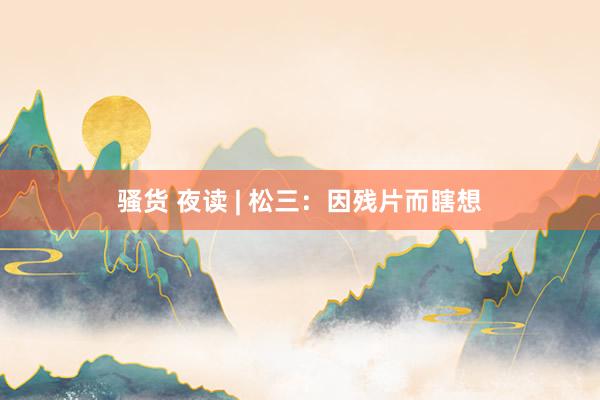骚货 夜读 | 松三：因残片而瞎想