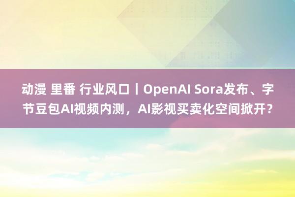 动漫 里番 行业风口丨OpenAI Sora发布、字节豆包AI视频内测，AI影视买卖化空间掀开？