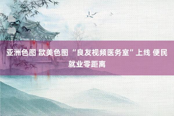 亚洲色图 欧美色图 “良友视频医务室”上线 便民就业零距离