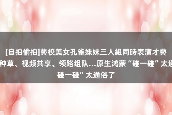 [自拍偷拍]藝校美女孔雀妹妹三人組同時表演才藝 好物种草、视频共享、领路组队...原生鸿蒙“碰一碰”太通俗了