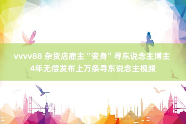 vvvv88 杂货店雇主“变身”寻东说念主博主 4年无偿发布上万条寻东说念主视频