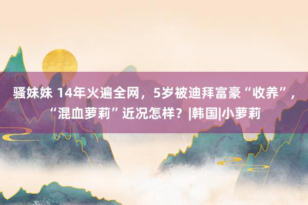 骚妹妹 14年火遍全网，5岁被迪拜富豪“收养”，“混血萝莉”近况怎样？|韩国|小萝莉