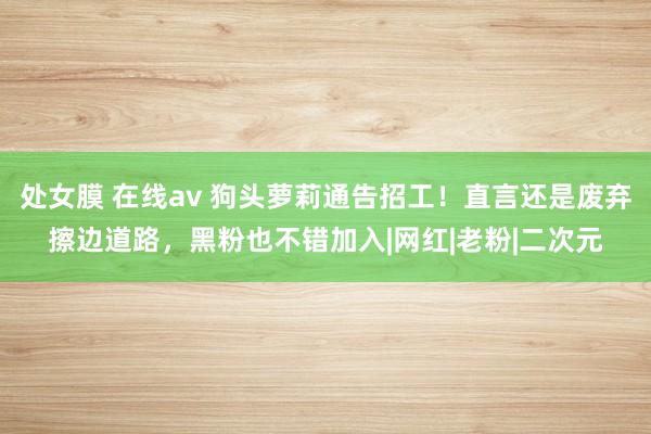处女膜 在线av 狗头萝莉通告招工！直言还是废弃擦边道路，黑粉也不错加入|网红|老粉|二次元