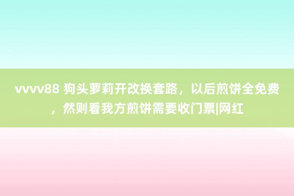 vvvv88 狗头萝莉开改换套路，以后煎饼全免费，然则看我方煎饼需要收门票|网红