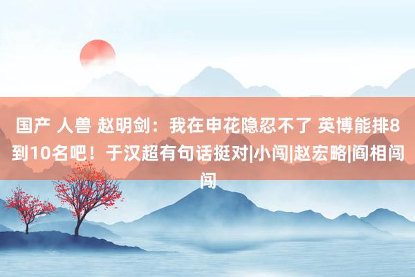 国产 人兽 赵明剑：我在申花隐忍不了 英博能排8到10名吧！于汉超有句话挺对|小闯|赵宏略|阎相闯