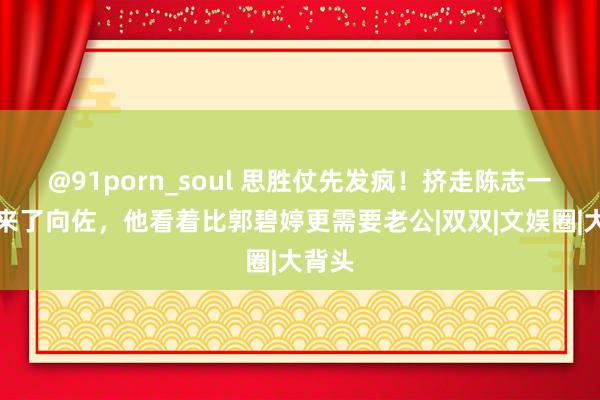 @91porn_soul 思胜仗先发疯！挤走陈志一又又来了向佐，他看着比郭碧婷更需要老公|双双|文娱圈|大背头