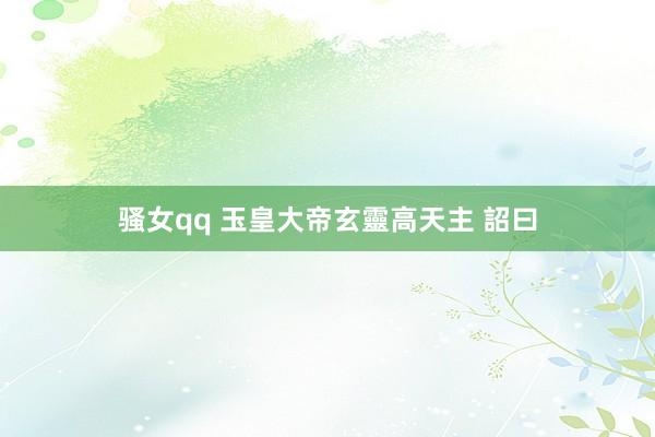 骚女qq 玉皇大帝玄靈高天主 詔曰