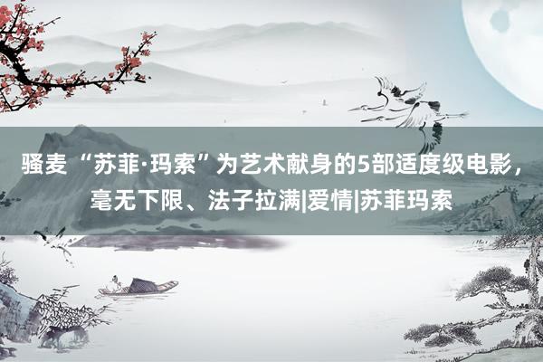 骚麦 “苏菲·玛索”为艺术献身的5部适度级电影，毫无下限、法子拉满|爱情|苏菲玛索