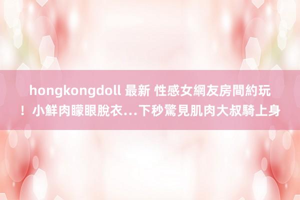hongkongdoll 最新 性感女網友房間約玩！小鮮肉矇眼脫衣…下秒驚見肌肉大叔騎上身