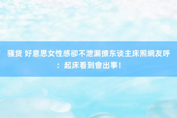 骚货 好意思女性感卻不泄漏　撩东谈主床照網友呼：起床看到會出事！