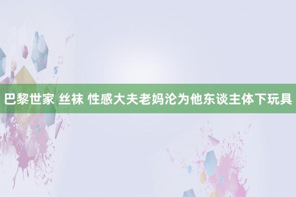 巴黎世家 丝袜 性感大夫老妈沦为他东谈主体下玩具