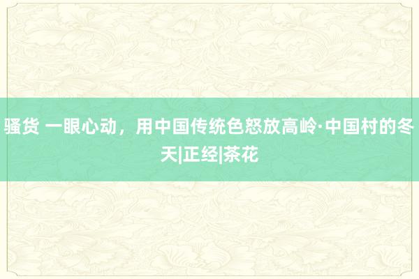 骚货 一眼心动，用中国传统色怒放高岭·中国村的冬天|正经|茶花