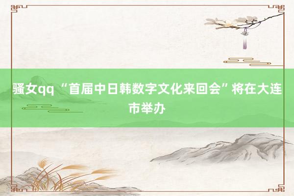 骚女qq “首届中日韩数字文化来回会”将在大连市举办