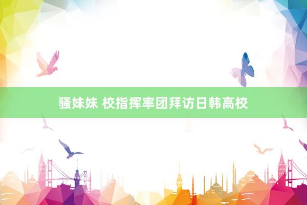 骚妹妹 校指挥率团拜访日韩高校