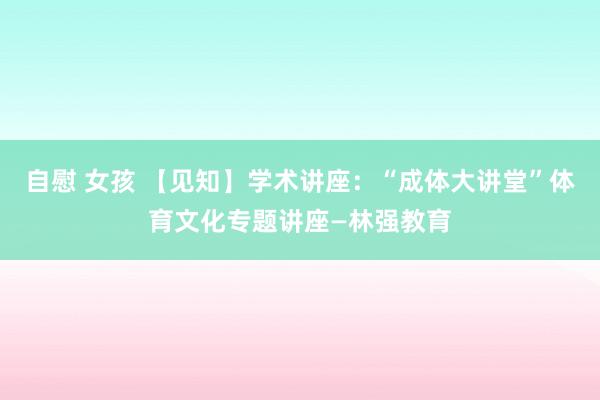 自慰 女孩 【见知】学术讲座：“成体大讲堂”体育文化专题讲座—林强教育