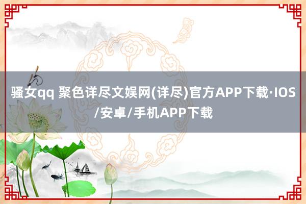骚女qq 聚色详尽文娱网(详尽)官方APP下载·IOS/安卓/手机APP下载