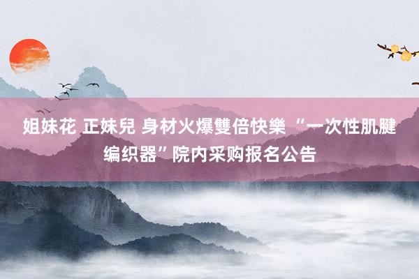姐妹花 正妹兒 身材火爆雙倍快樂 “一次性肌腱编织器”院内采购报名公告
