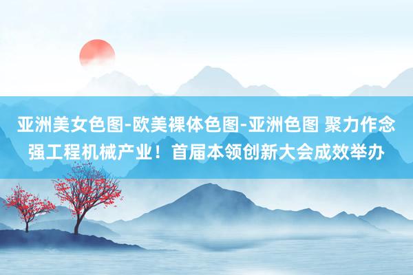 亚洲美女色图-欧美裸体色图-亚洲色图 聚力作念强工程机械产业！首届本领创新大会成效举办