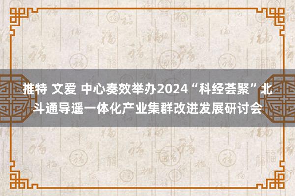 推特 文爱 中心奏效举办2024“科经荟聚”北斗通导遥一体化产业集群改进发展研讨会