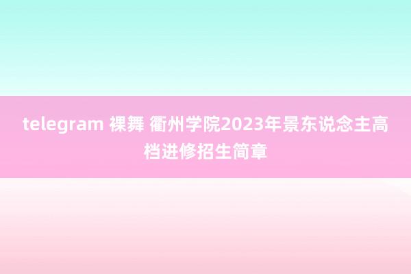 telegram 裸舞 衢州学院2023年景东说念主高档进修招生简章