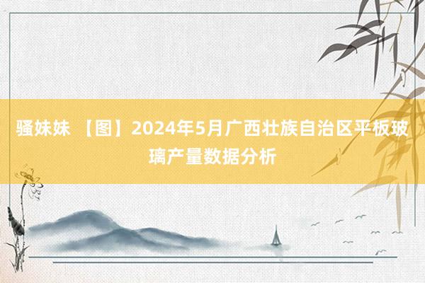 骚妹妹 【图】2024年5月广西壮族自治区平板玻璃产量数据分析