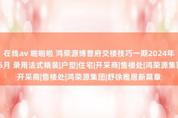 在线av 啪啪啦 鸿荣源博誉府交楼技巧一期2024年12月二期2025年5月 录用法式精装|户型|住宅|开采商|售楼处|鸿荣源集团|舒徐雅居新篇章