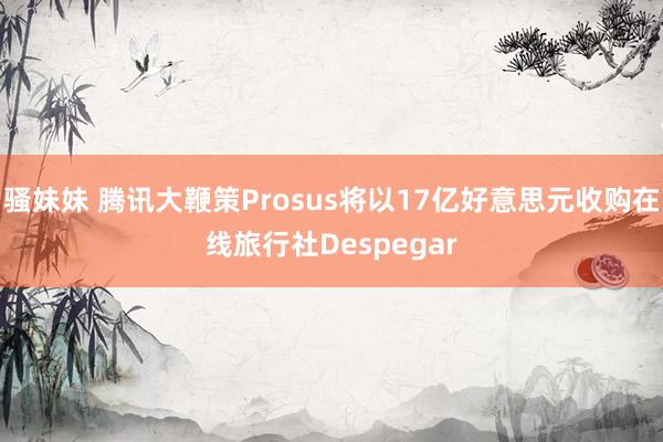 骚妹妹 腾讯大鞭策Prosus将以17亿好意思元收购在线旅行社Despegar