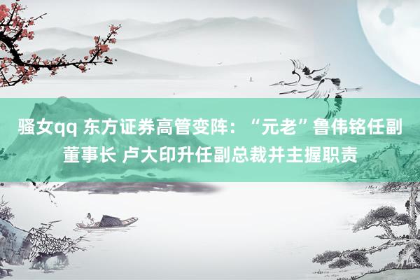 骚女qq 东方证券高管变阵：“元老”鲁伟铭任副董事长 卢大印升任副总裁并主握职责