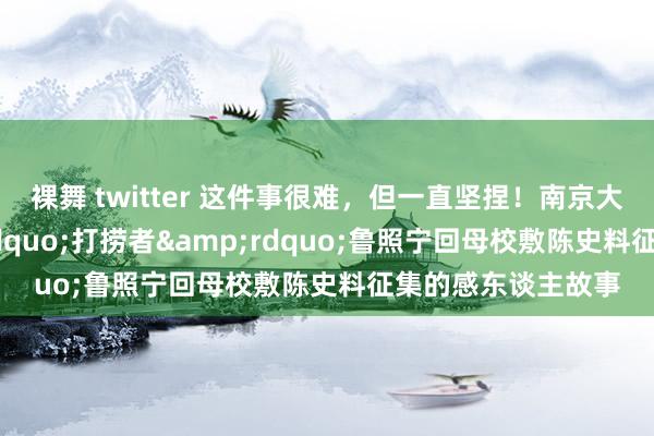 裸舞 twitter 这件事很难，但一直坚捏！南京大屠杀历史&ldquo;打捞者&rdquo;鲁照宁回母校敷陈史料征集的感东谈主故事