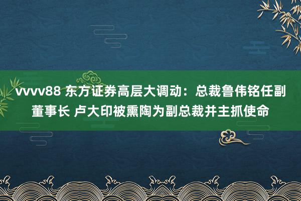 vvvv88 东方证券高层大调动：总裁鲁伟铭任副董事长 卢大印被熏陶为副总裁并主抓使命