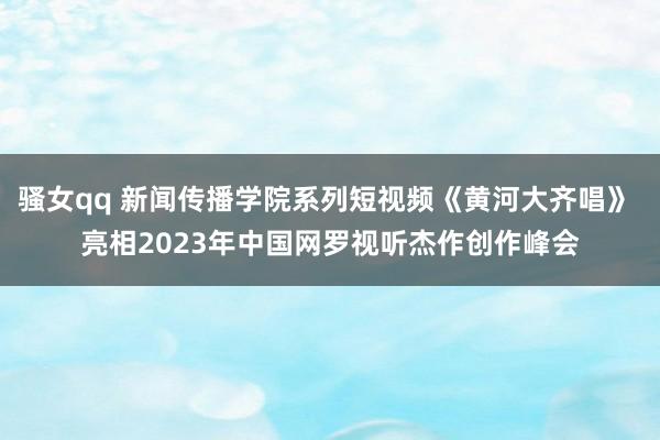 骚女qq 新闻传播学院系列短视频《黄河大齐唱》 亮相2023年中国网罗视听杰作创作峰会