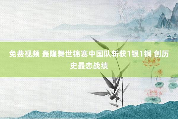 免费视频 轰隆舞世锦赛中国队斩获1银1铜 创历史最恋战绩