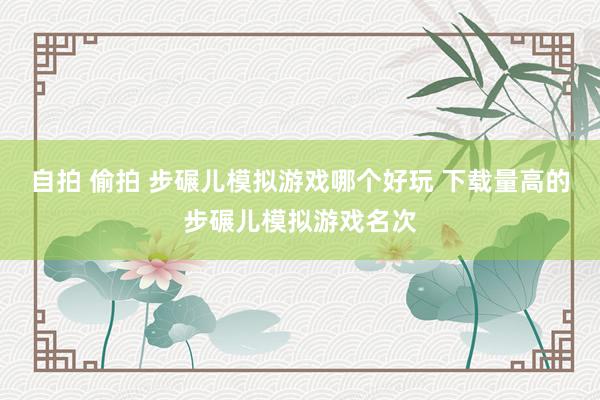 自拍 偷拍 步碾儿模拟游戏哪个好玩 下载量高的步碾儿模拟游戏名次