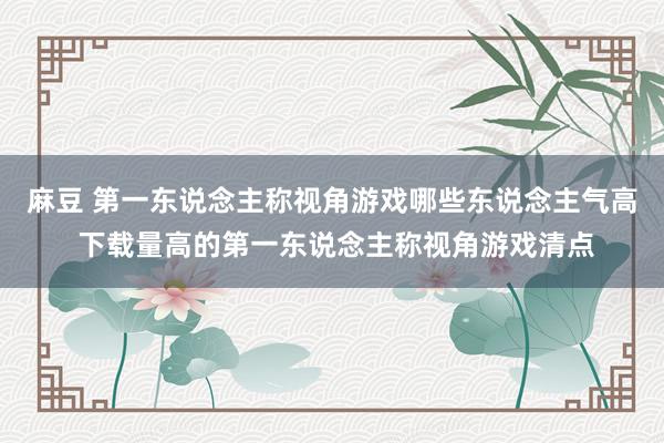 麻豆 第一东说念主称视角游戏哪些东说念主气高 下载量高的第一东说念主称视角游戏清点