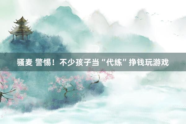 骚麦 警惕！不少孩子当“代练”挣钱玩游戏