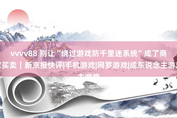 vvvv88 别让“绕过游戏防千里迷系统”成了商家买卖｜新京报快评|手机游戏|网罗游戏|成东说念主游戏