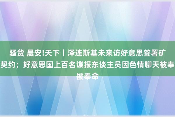 骚货 晨安!天下丨泽连斯基未来访好意思签署矿产契约；好意思国上百名谍报东谈主员因色情聊天被奉命