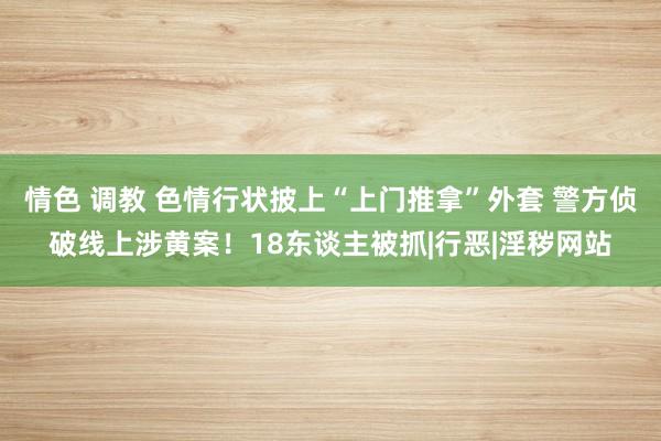 情色 调教 色情行状披上“上门推拿”外套 警方侦破线上涉黄案！18东谈主被抓|行恶|淫秽网站