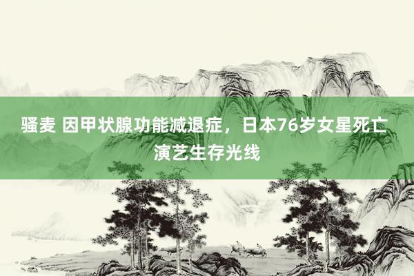 骚麦 因甲状腺功能减退症，日本76岁女星死亡 演艺生存光线