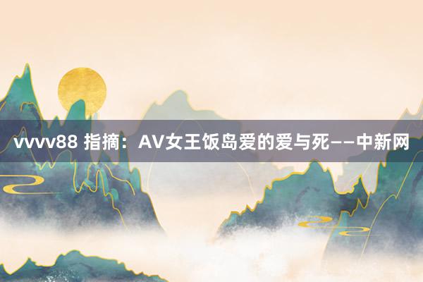 vvvv88 指摘：AV女王饭岛爱的爱与死——中新网