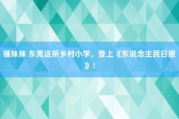 骚妹妹 东莞这所乡村小学，登上《东说念主民日报》！