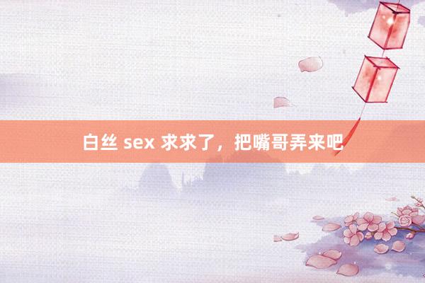 白丝 sex 求求了,把嘴哥弄来吧