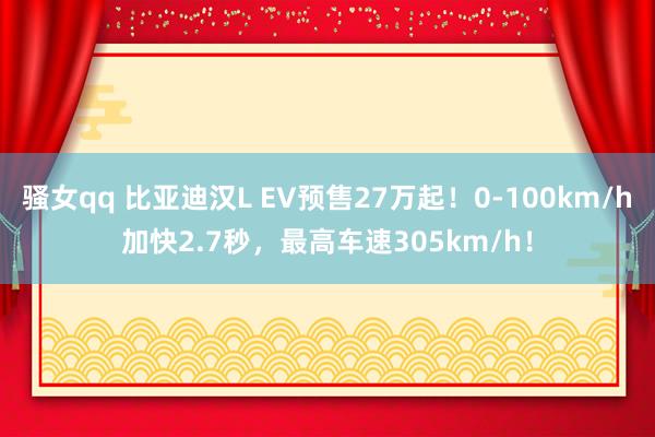 骚女qq 比亚迪汉L EV预售27万起！0-100km/h加快2.7秒，最高车速305km/h！