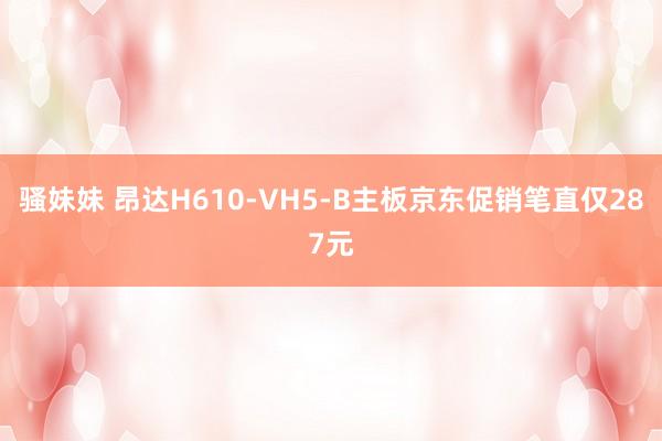 骚妹妹 昂达H610-VH5-B主板京东促销笔直仅287元