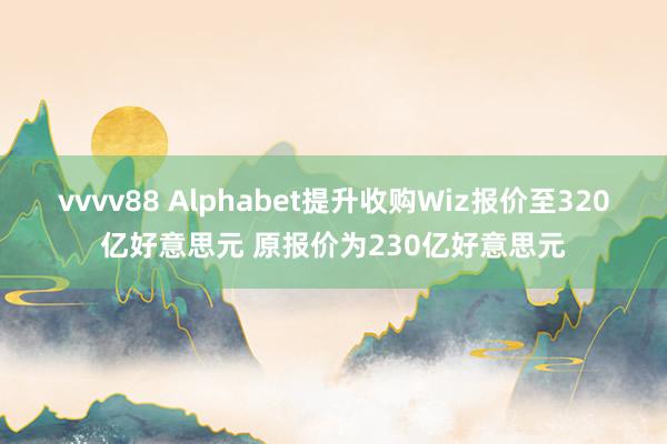 vvvv88 Alphabet提升收购Wiz报价至320亿好意思元 原报价为230亿好意思元