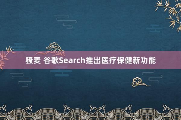骚麦 谷歌Search推出医疗保健新功能